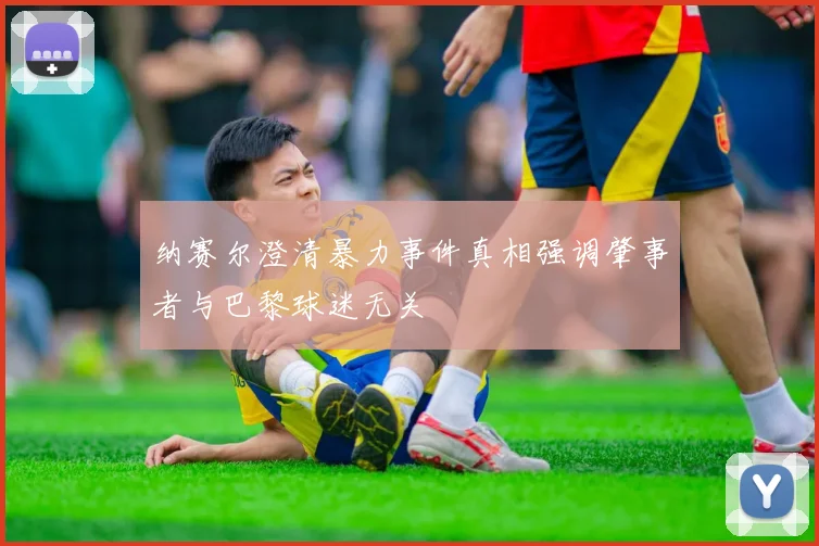 纳赛尔澄清暴力事件真相强调肇事者与巴黎球迷无关
