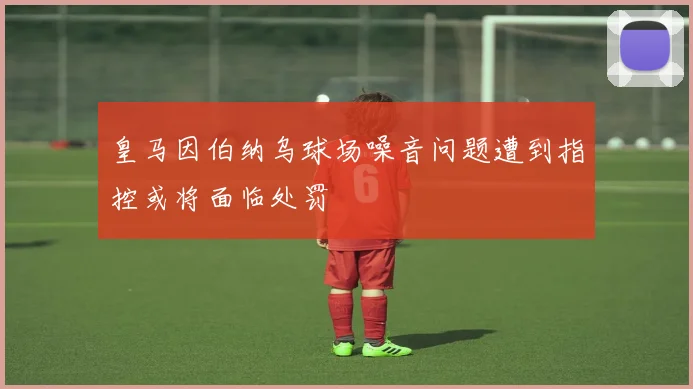 皇马因伯纳乌球场噪音问题遭到指控或将面临处罚