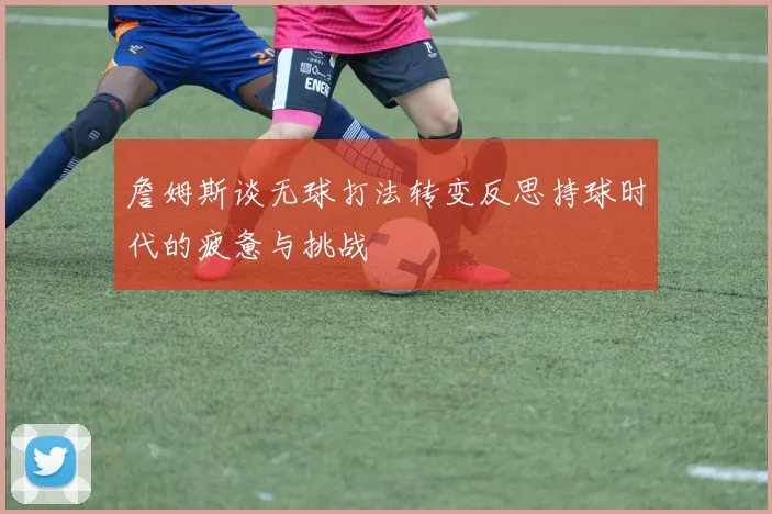 詹姆斯谈无球打法转变反思持球时代的疲惫与挑战