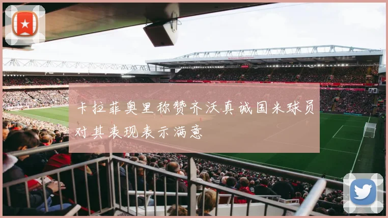 卡拉菲奥里称赞齐沃真诚国米球员对其表现表示满意