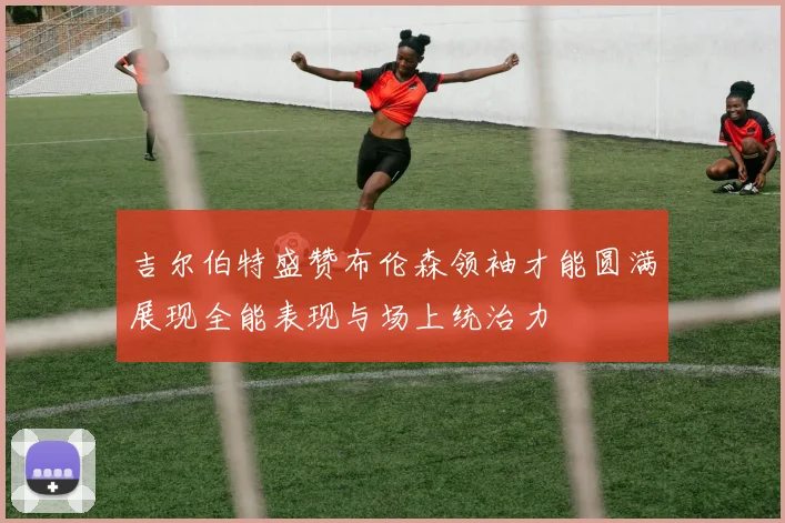 吉尔伯特盛赞布伦森领袖才能圆满展现全能表现与场上统治力