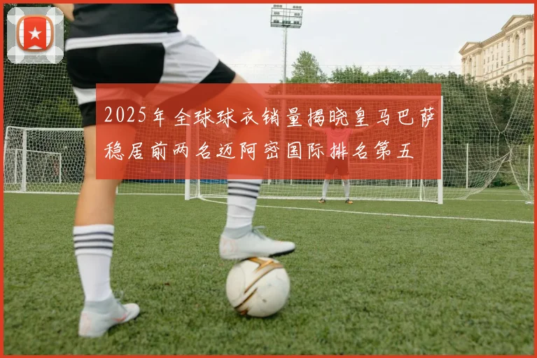 2025年全球球衣销量揭晓皇马巴萨稳居前两名迈阿密国际排名第五