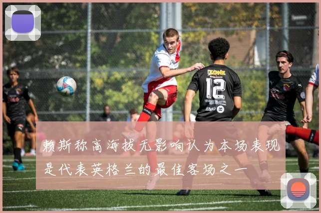 赖斯称高海拔无影响认为本场表现是代表英格兰的最佳客场之一