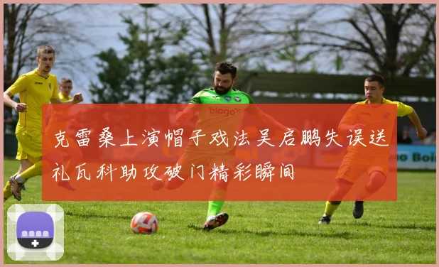 克雷桑上演帽子戏法吴启鹏失误送礼瓦科助攻破门精彩瞬间