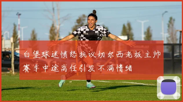 白堡球迷愤怒抗议切尔西老板主帅赛季中途离任引发不满情绪