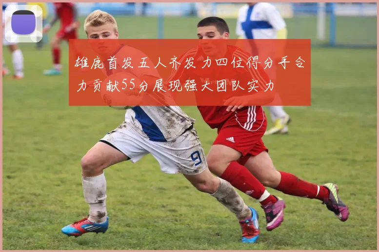 雄鹿首发五人齐发力四位得分手合力贡献55分展现强大团队实力