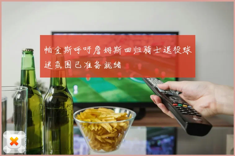 帕金斯呼吁詹姆斯回归骑士退役球迷氛围已准备就绪