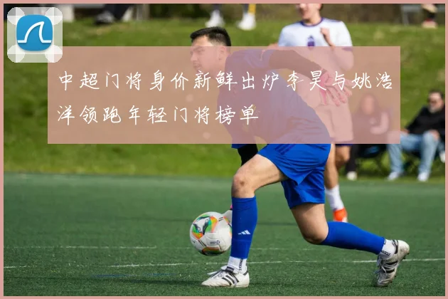 中超门将身价新鲜出炉李昊与姚浩洋领跑年轻门将榜单