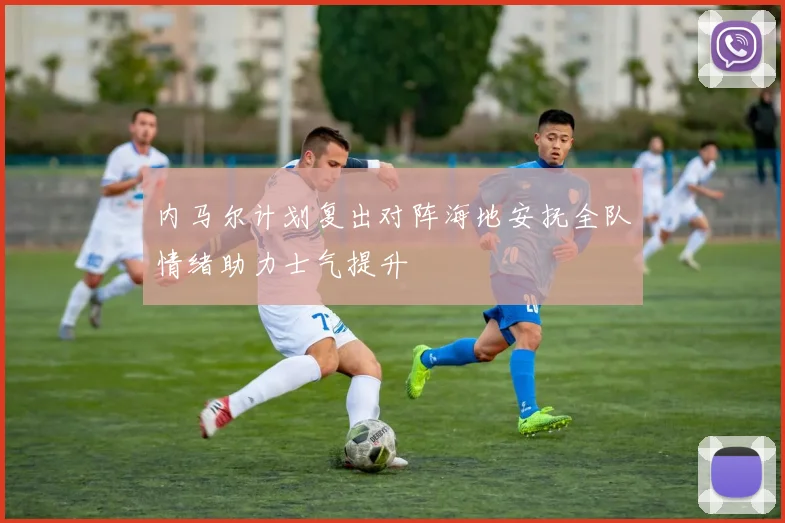 内马尔计划复出对阵海地安抚全队情绪助力士气提升