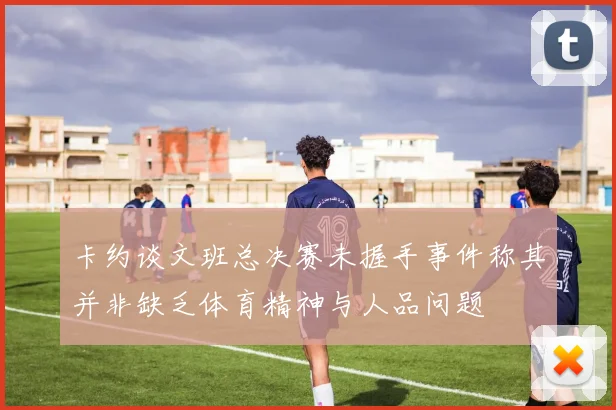卡约谈文班总决赛未握手事件称其并非缺乏体育精神与人品问题