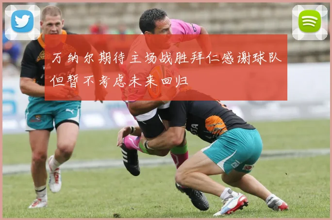 万纳尔期待主场战胜拜仁感谢球队但暂不考虑未来回归