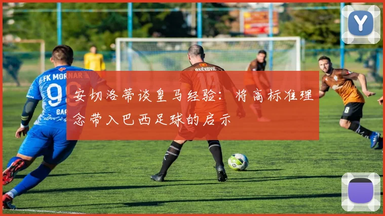 安切洛蒂谈皇马经验：将高标准理念带入巴西足球的启示